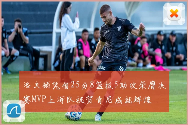 洛夫顿凭借25分8篮板5助攻荣膺决赛MVP上海队祝贺肯尼成就辉煌