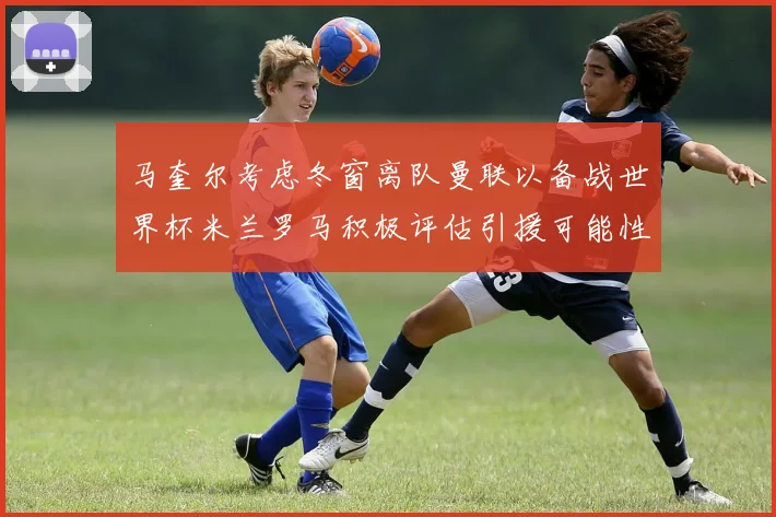 马奎尔考虑冬窗离队曼联以备战世界杯米兰罗马积极评估引援可能性