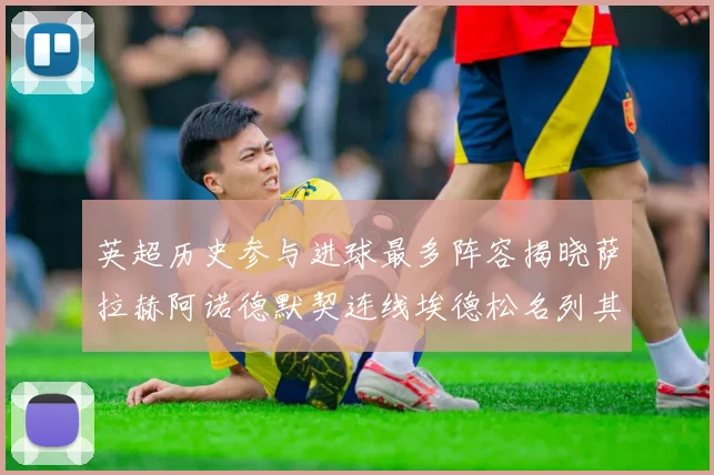 英超历史参与进球最多阵容揭晓萨拉赫阿诺德默契连线埃德松名列其中
