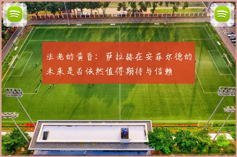 法老的黄昏：萨拉赫在安菲尔德的未来是否依然值得期待与信赖