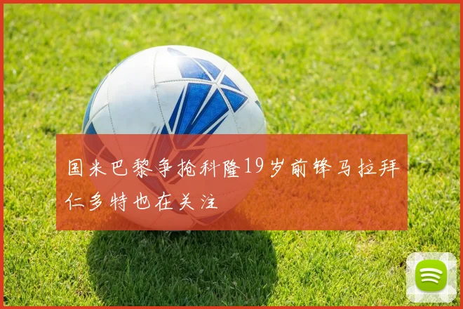 国米巴黎争抢科隆19岁前锋马拉拜仁多特也在关注
