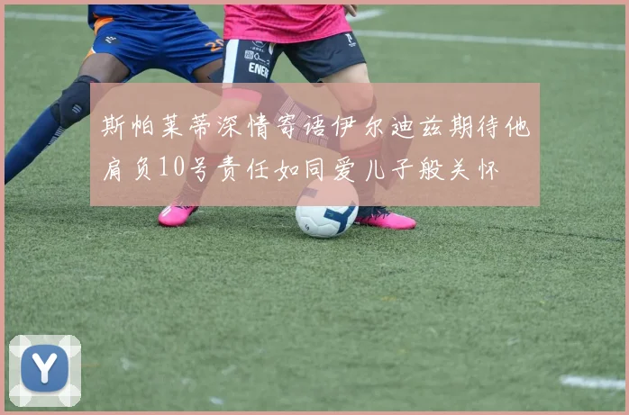 斯帕莱蒂深情寄语伊尔迪兹期待他肩负10号责任如同爱儿子般关怀