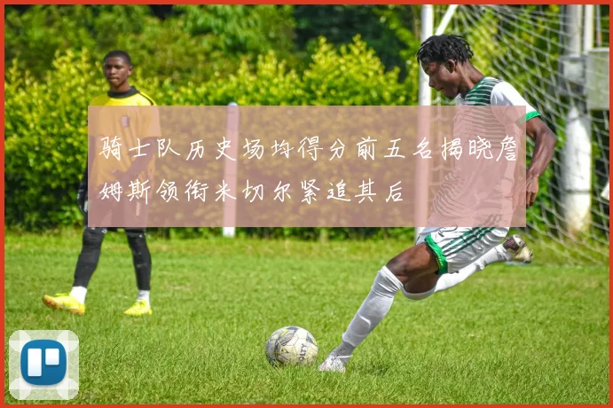 骑士队历史场均得分前五名揭晓詹姆斯领衔米切尔紧追其后