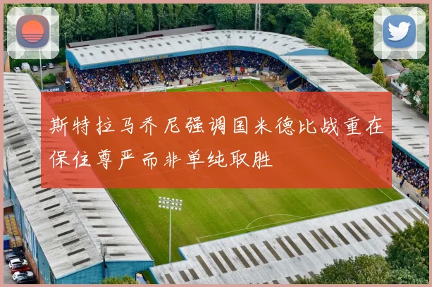斯特拉马乔尼强调国米德比战重在保住尊严而非单纯取胜
