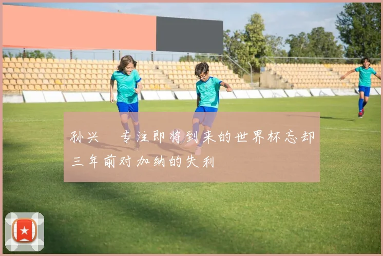 孙兴慜专注即将到来的世界杯忘却三年前对加纳的失利