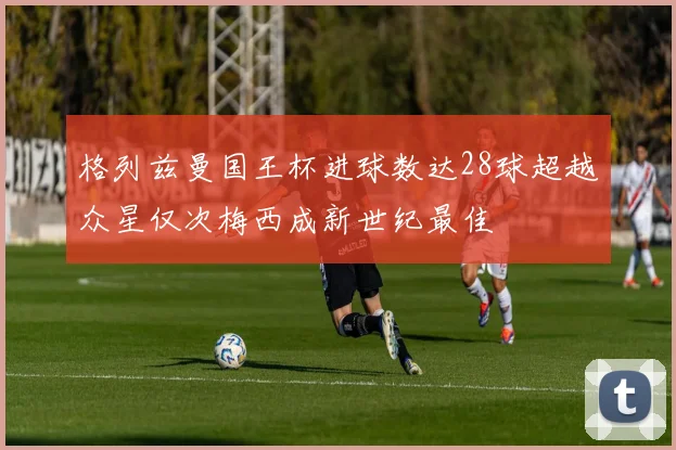 格列兹曼国王杯进球数达28球超越众星仅次梅西成新世纪最佳