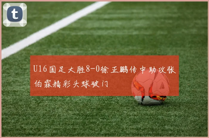 U16国足大胜8-0徐正鹏传中助攻张伯霖精彩头球破门
