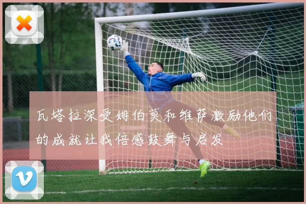 瓦塔拉深受姆伯莫和维萨激励他们的成就让我倍感鼓舞与启发