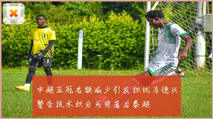 中超亚冠名额减少引发担忧马德兴警告技术积分或将落后泰超