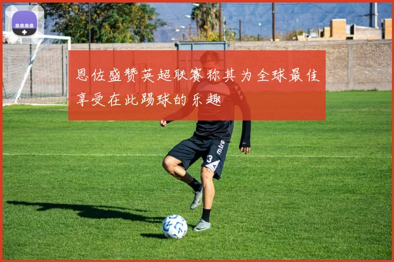 恩佐盛赞英超联赛称其为全球最佳享受在此踢球的乐趣