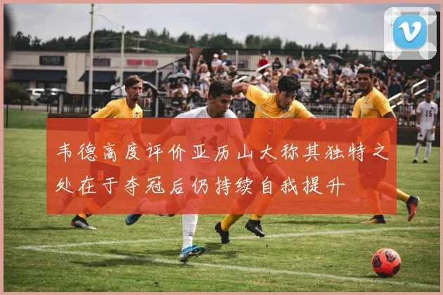 韦德高度评价亚历山大称其独特之处在于夺冠后仍持续自我提升