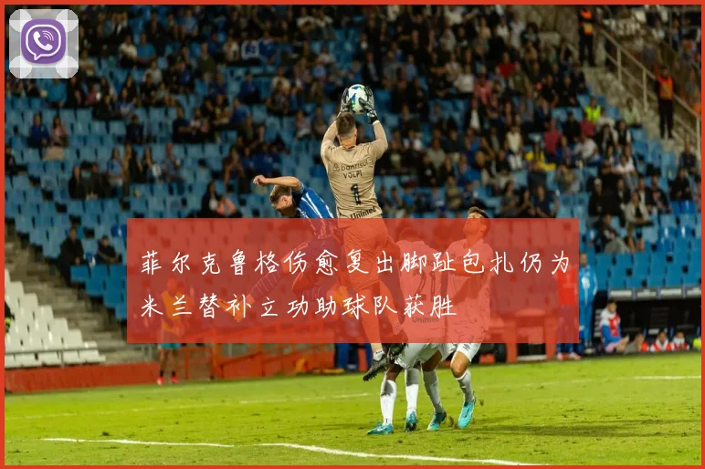 菲尔克鲁格伤愈复出脚趾包扎仍为米兰替补立功助球队获胜
