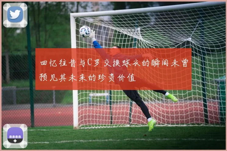 回忆往昔与C罗交换球衣的瞬间未曾预见其未来的珍贵价值