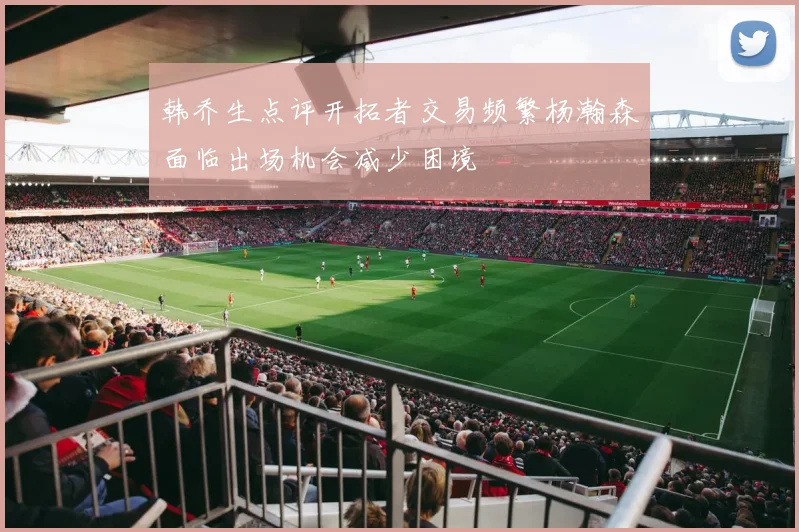 韩乔生点评开拓者交易频繁杨瀚森面临出场机会减少困境