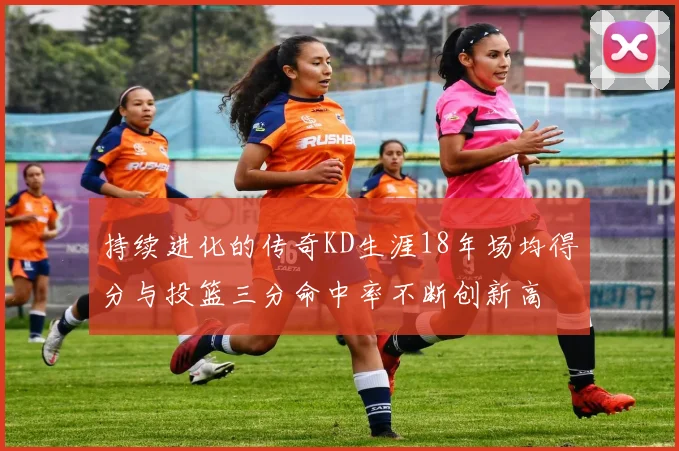 持续进化的传奇KD生涯18年场均得分与投篮三分命中率不断创新高