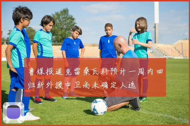 鲁媒报道克雷桑瓦科预计一周内回归新外援中卫尚未确定人选