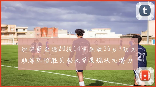 迪班萨全场20投14中狂砍36分7助力助球队险胜贝勒大学展现状元潜力