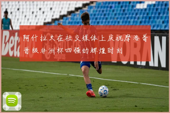 阿什拉夫在社交媒体上庆祝摩洛哥晋级非洲杯四强的辉煌时刻