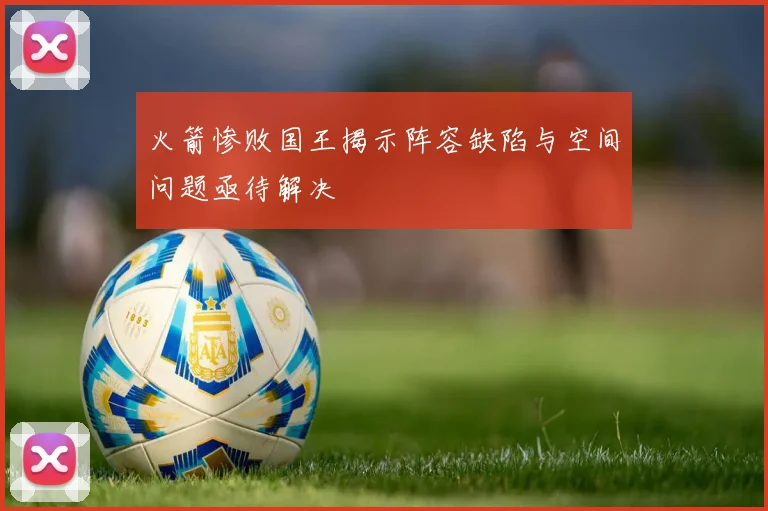 火箭惨败国王揭示阵容缺陷与空间问题亟待解决