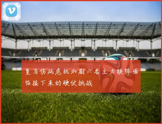 皇马伤病危机加剧六名主力缺阵面临接下来的硬仗挑战