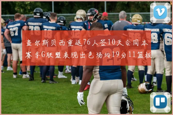 查尔斯贝西重返76人签10天合同本赛季G联盟表现出色场均19分11篮板