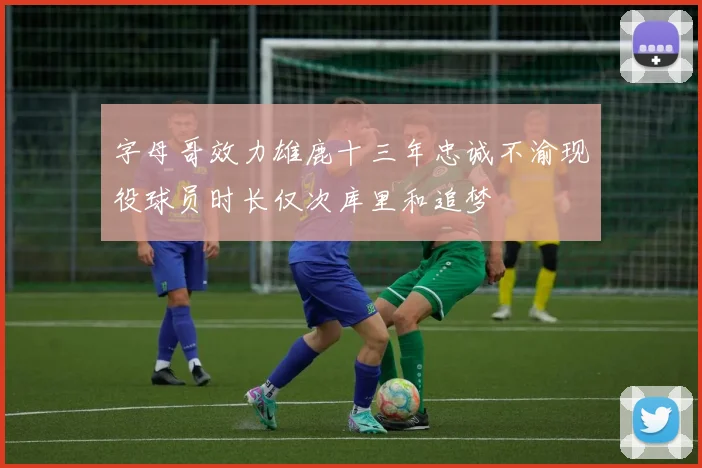 字母哥效力雄鹿十三年忠诚不渝现役球员时长仅次库里和追梦